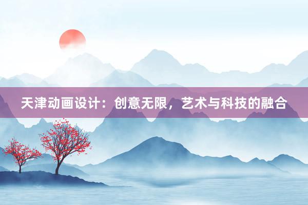 天津动画设计：创意无限，艺术与科技的融合